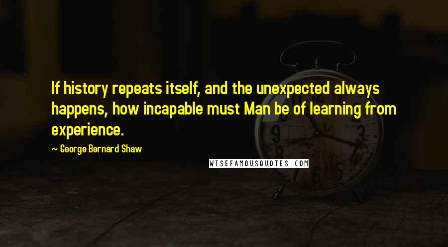 George Bernard Shaw Quotes: If history repeats itself, and the unexpected always happens, how incapable must Man be of learning from experience.