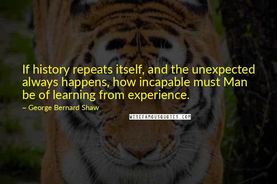 George Bernard Shaw Quotes: If history repeats itself, and the unexpected always happens, how incapable must Man be of learning from experience.