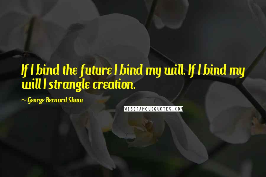 George Bernard Shaw Quotes: If I bind the future I bind my will. If I bind my will I strangle creation.