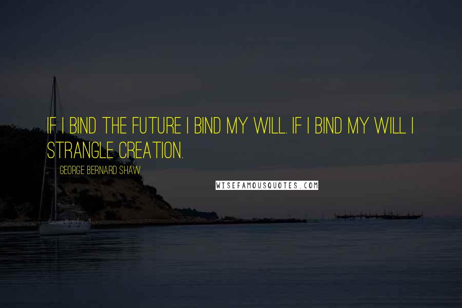 George Bernard Shaw Quotes: If I bind the future I bind my will. If I bind my will I strangle creation.