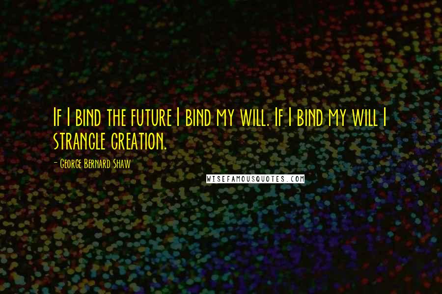 George Bernard Shaw Quotes: If I bind the future I bind my will. If I bind my will I strangle creation.