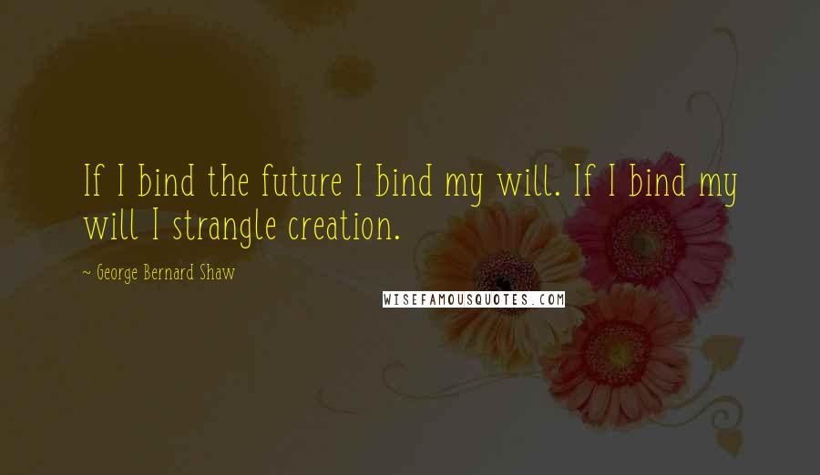 George Bernard Shaw Quotes: If I bind the future I bind my will. If I bind my will I strangle creation.