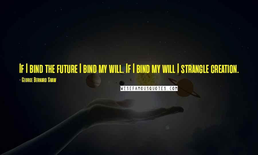 George Bernard Shaw Quotes: If I bind the future I bind my will. If I bind my will I strangle creation.