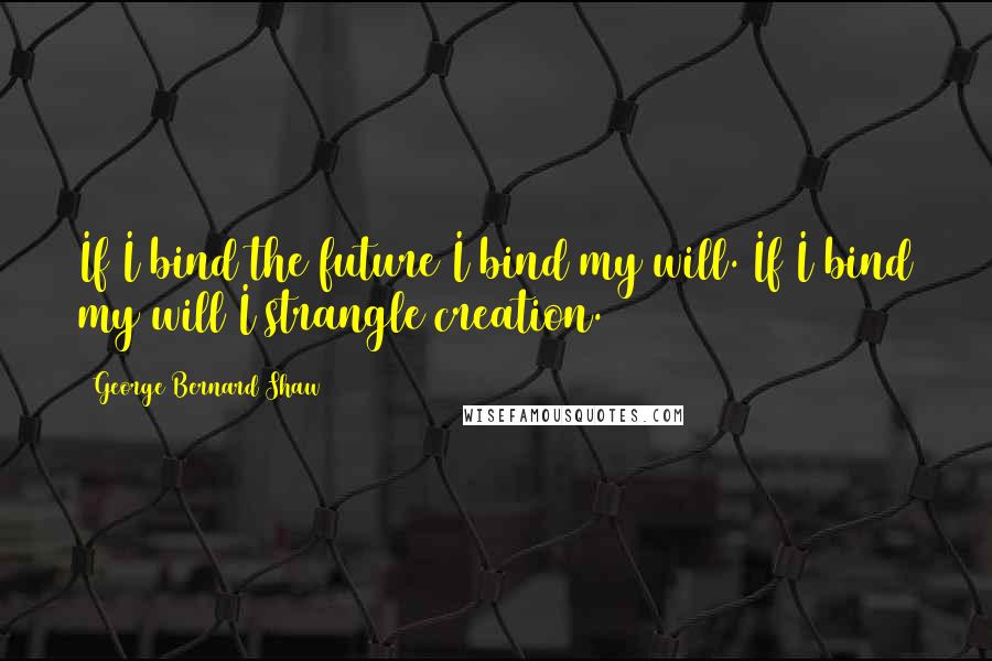 George Bernard Shaw Quotes: If I bind the future I bind my will. If I bind my will I strangle creation.