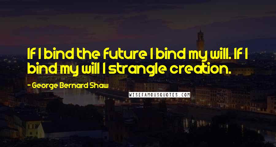 George Bernard Shaw Quotes: If I bind the future I bind my will. If I bind my will I strangle creation.