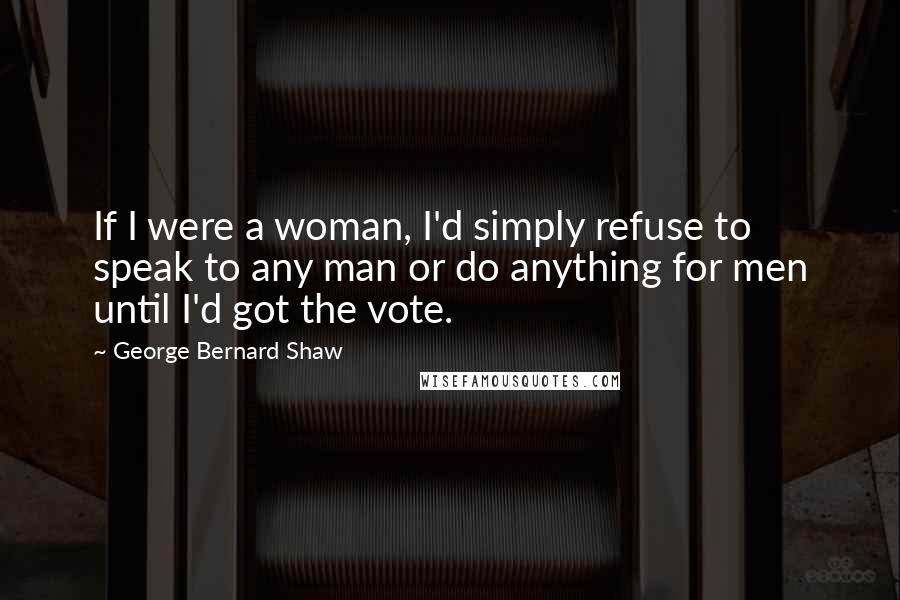 George Bernard Shaw Quotes: If I were a woman, I'd simply refuse to speak to any man or do anything for men until I'd got the vote.