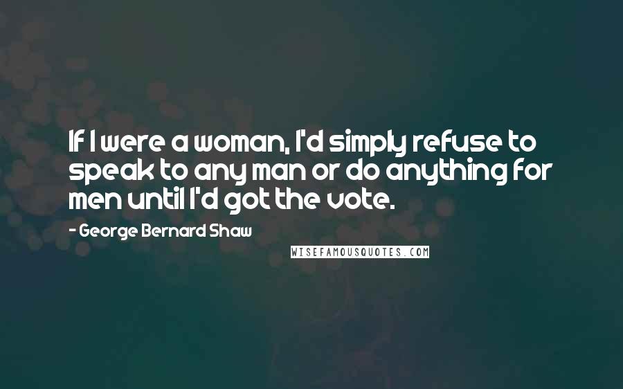 George Bernard Shaw Quotes: If I were a woman, I'd simply refuse to speak to any man or do anything for men until I'd got the vote.