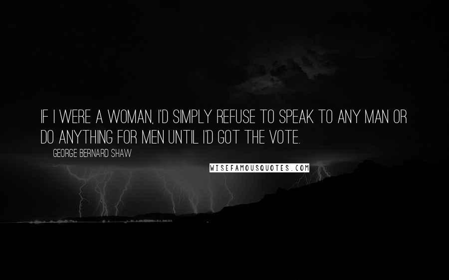 George Bernard Shaw Quotes: If I were a woman, I'd simply refuse to speak to any man or do anything for men until I'd got the vote.