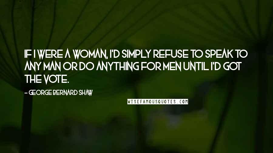 George Bernard Shaw Quotes: If I were a woman, I'd simply refuse to speak to any man or do anything for men until I'd got the vote.
