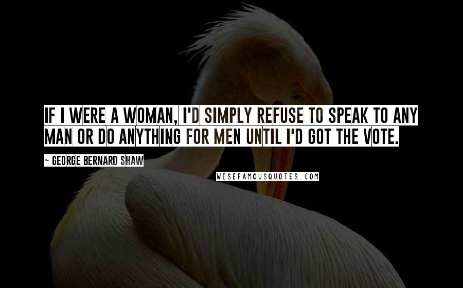 George Bernard Shaw Quotes: If I were a woman, I'd simply refuse to speak to any man or do anything for men until I'd got the vote.