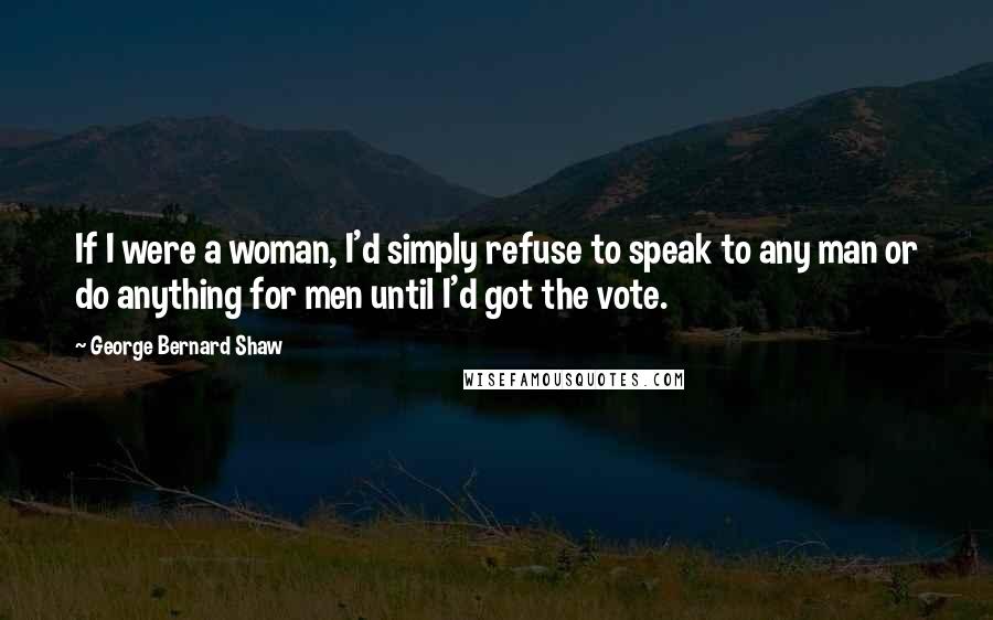 George Bernard Shaw Quotes: If I were a woman, I'd simply refuse to speak to any man or do anything for men until I'd got the vote.