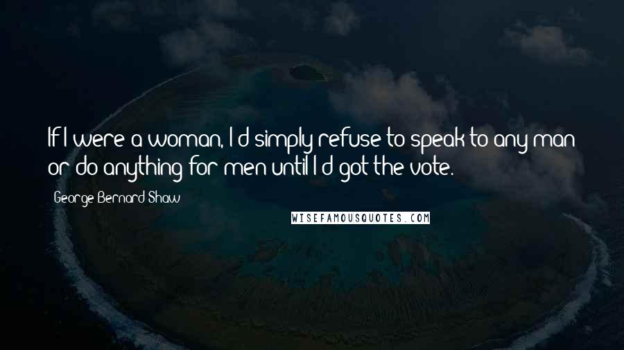 George Bernard Shaw Quotes: If I were a woman, I'd simply refuse to speak to any man or do anything for men until I'd got the vote.