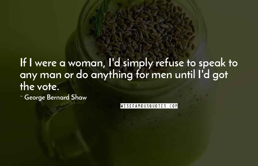 George Bernard Shaw Quotes: If I were a woman, I'd simply refuse to speak to any man or do anything for men until I'd got the vote.