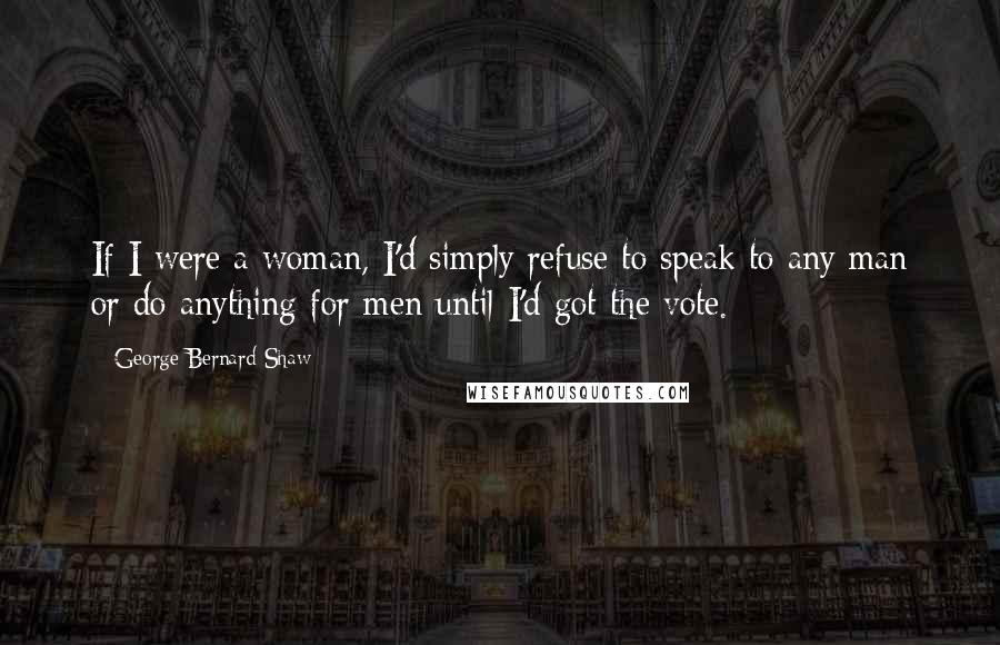 George Bernard Shaw Quotes: If I were a woman, I'd simply refuse to speak to any man or do anything for men until I'd got the vote.