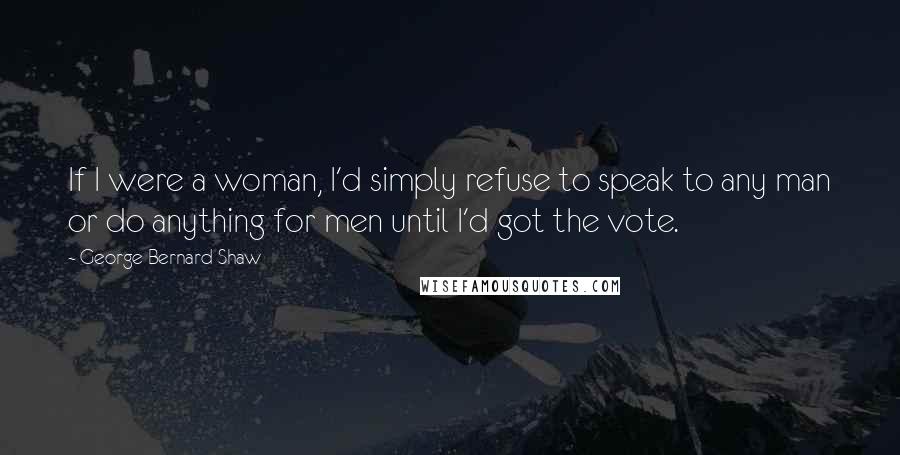 George Bernard Shaw Quotes: If I were a woman, I'd simply refuse to speak to any man or do anything for men until I'd got the vote.