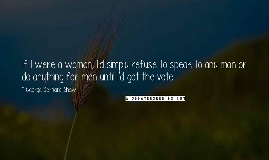 George Bernard Shaw Quotes: If I were a woman, I'd simply refuse to speak to any man or do anything for men until I'd got the vote.