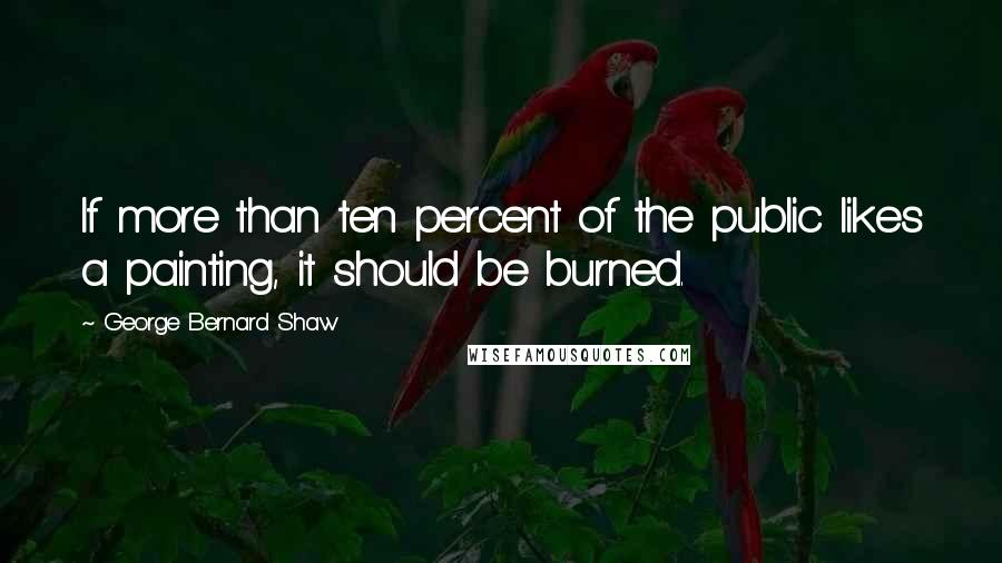 George Bernard Shaw Quotes: If more than ten percent of the public likes a painting, it should be burned.