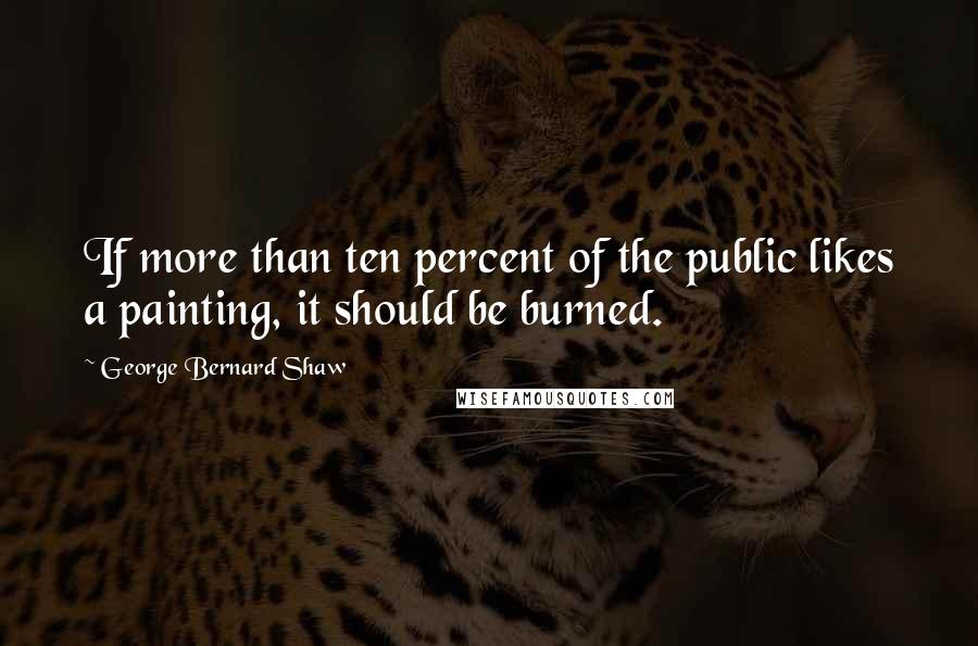 George Bernard Shaw Quotes: If more than ten percent of the public likes a painting, it should be burned.