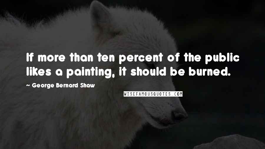 George Bernard Shaw Quotes: If more than ten percent of the public likes a painting, it should be burned.