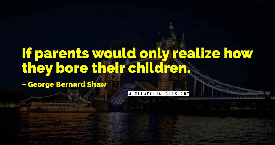 George Bernard Shaw Quotes: If parents would only realize how they bore their children.