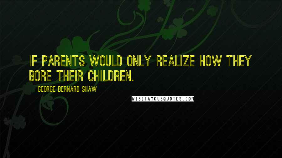 George Bernard Shaw Quotes: If parents would only realize how they bore their children.