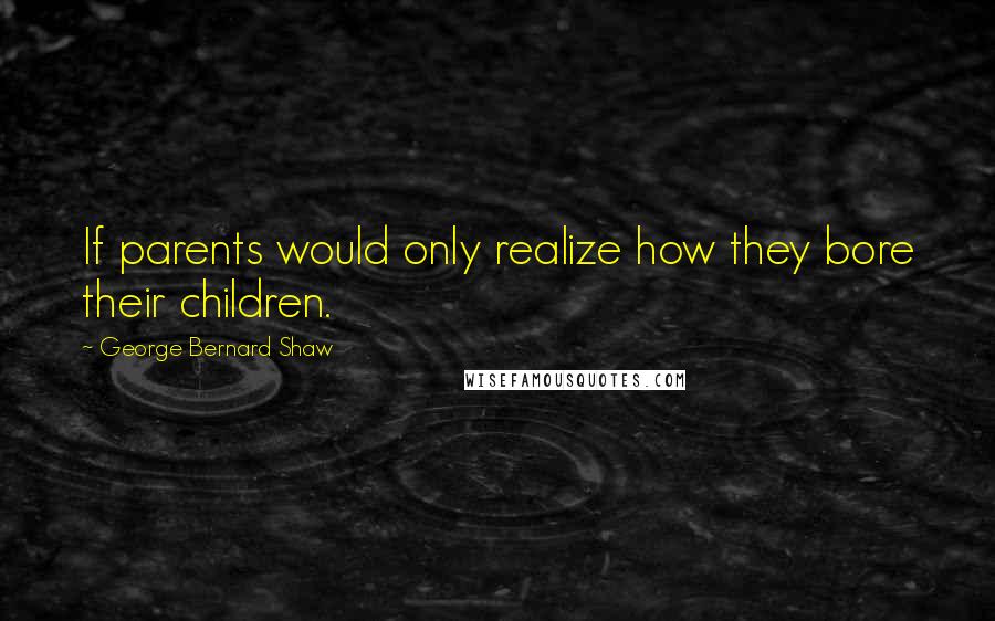 George Bernard Shaw Quotes: If parents would only realize how they bore their children.