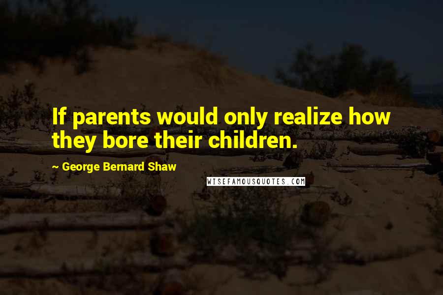 George Bernard Shaw Quotes: If parents would only realize how they bore their children.