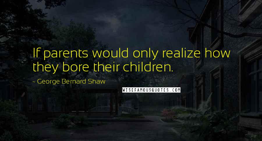 George Bernard Shaw Quotes: If parents would only realize how they bore their children.