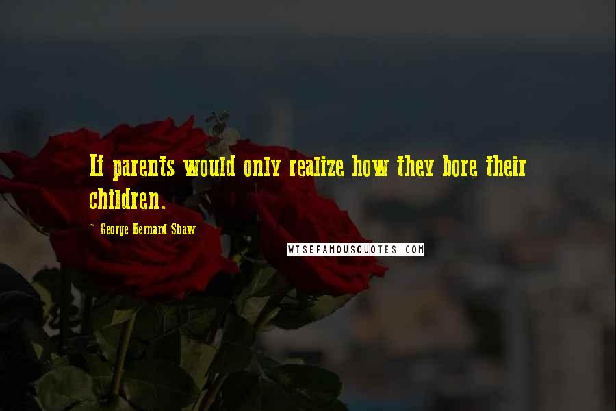 George Bernard Shaw Quotes: If parents would only realize how they bore their children.