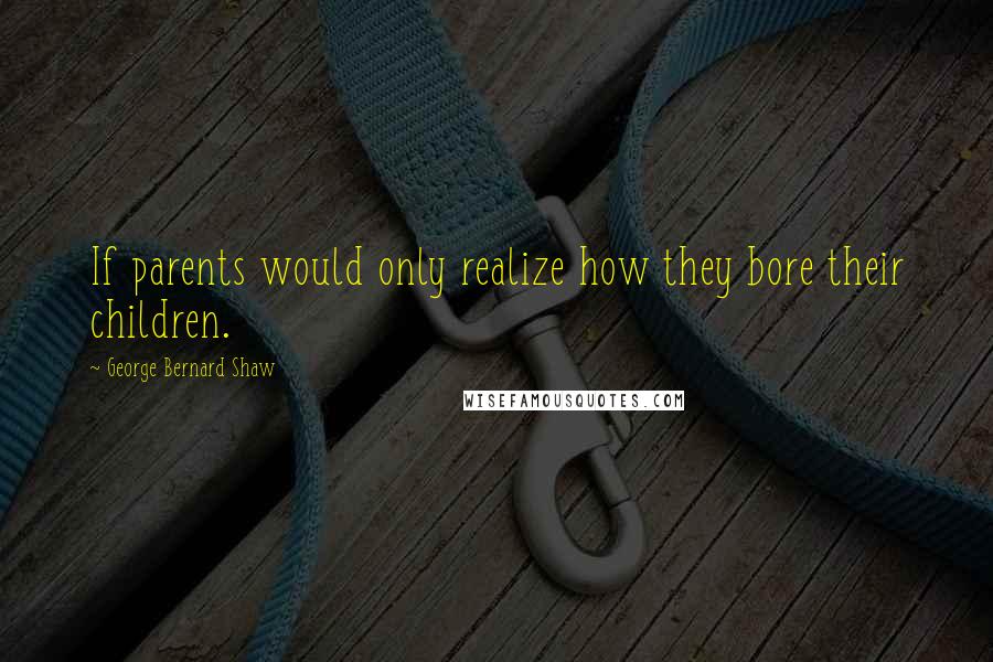 George Bernard Shaw Quotes: If parents would only realize how they bore their children.