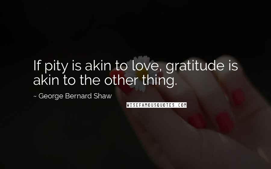 George Bernard Shaw Quotes: If pity is akin to love, gratitude is akin to the other thing.