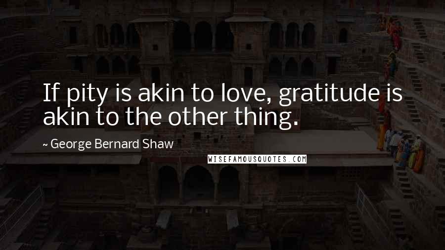 George Bernard Shaw Quotes: If pity is akin to love, gratitude is akin to the other thing.