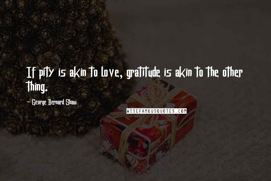 George Bernard Shaw Quotes: If pity is akin to love, gratitude is akin to the other thing.