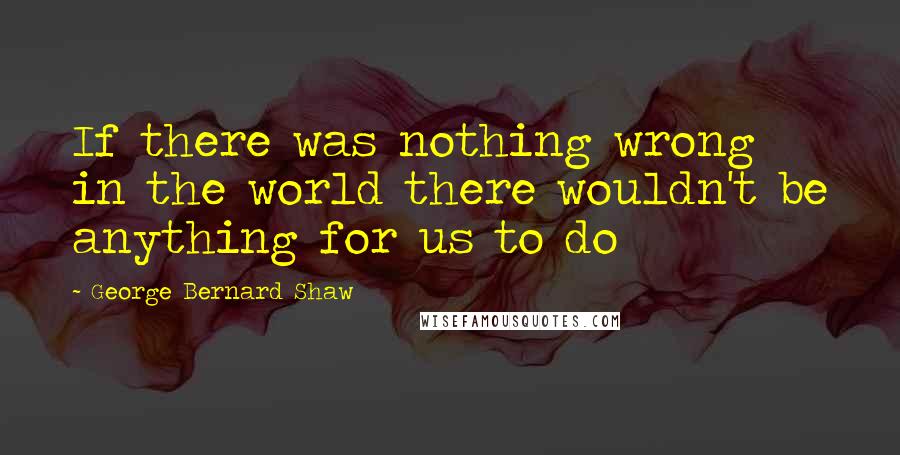George Bernard Shaw Quotes: If there was nothing wrong in the world there wouldn't be anything for us to do