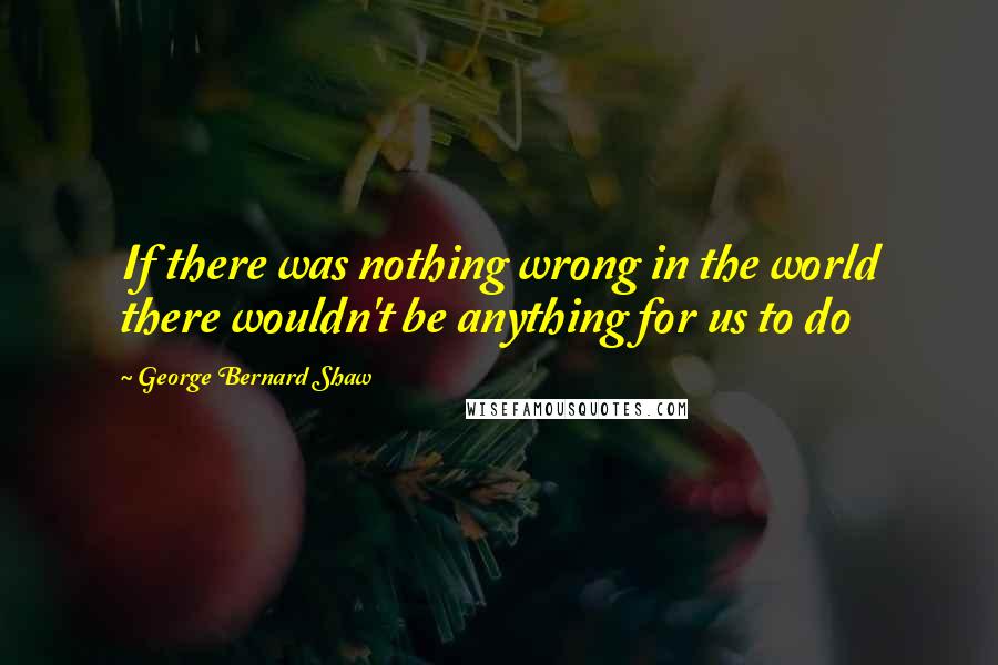 George Bernard Shaw Quotes: If there was nothing wrong in the world there wouldn't be anything for us to do