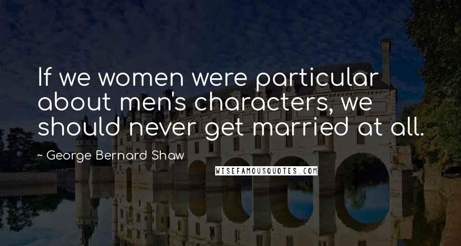 George Bernard Shaw Quotes: If we women were particular about men's characters, we should never get married at all.