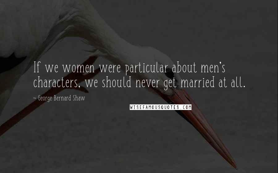 George Bernard Shaw Quotes: If we women were particular about men's characters, we should never get married at all.
