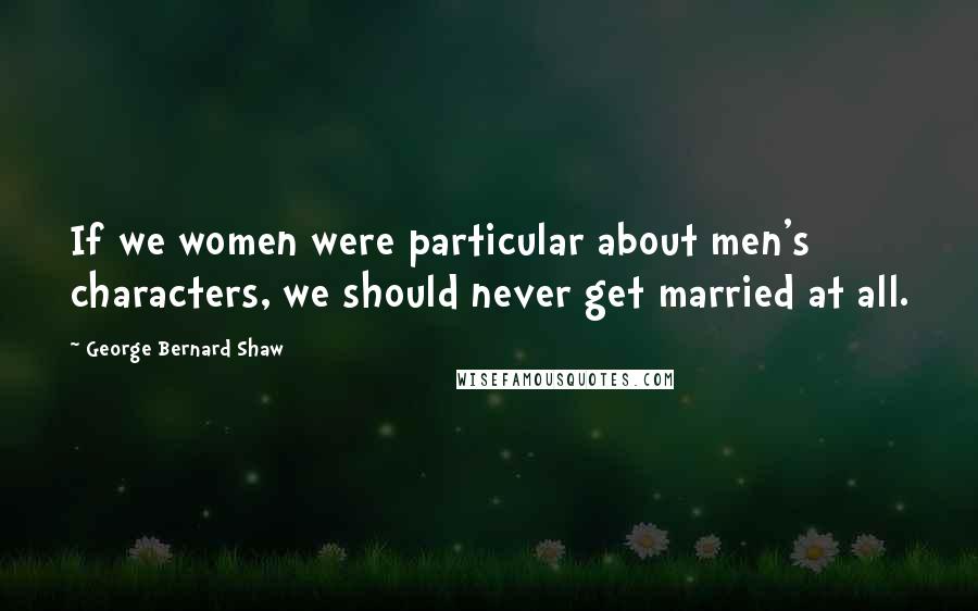 George Bernard Shaw Quotes: If we women were particular about men's characters, we should never get married at all.