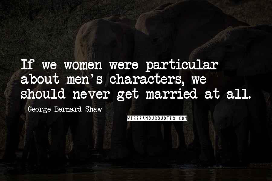 George Bernard Shaw Quotes: If we women were particular about men's characters, we should never get married at all.