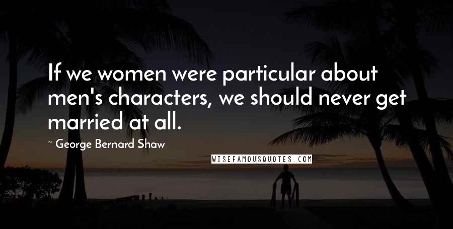 George Bernard Shaw Quotes: If we women were particular about men's characters, we should never get married at all.