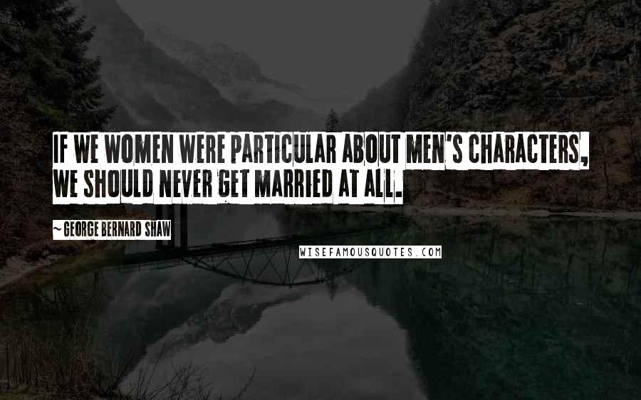 George Bernard Shaw Quotes: If we women were particular about men's characters, we should never get married at all.