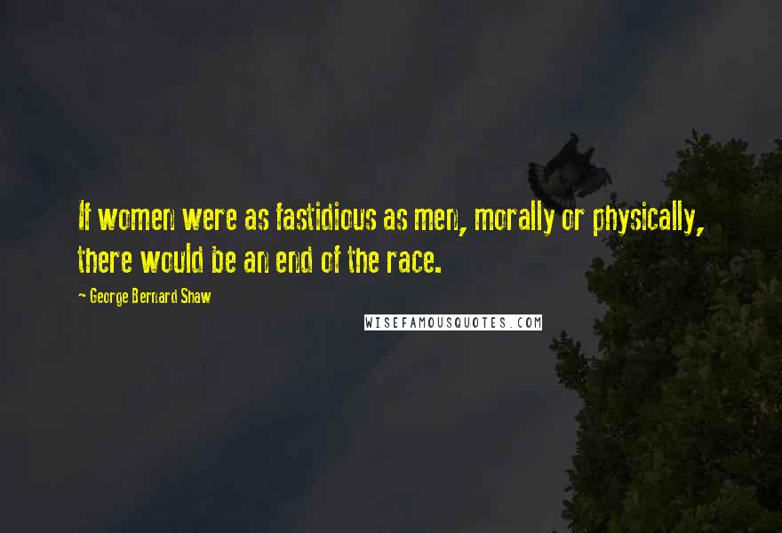 George Bernard Shaw Quotes: If women were as fastidious as men, morally or physically, there would be an end of the race.