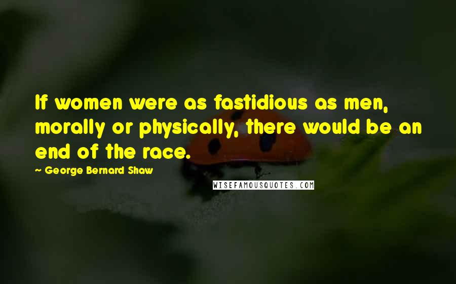 George Bernard Shaw Quotes: If women were as fastidious as men, morally or physically, there would be an end of the race.