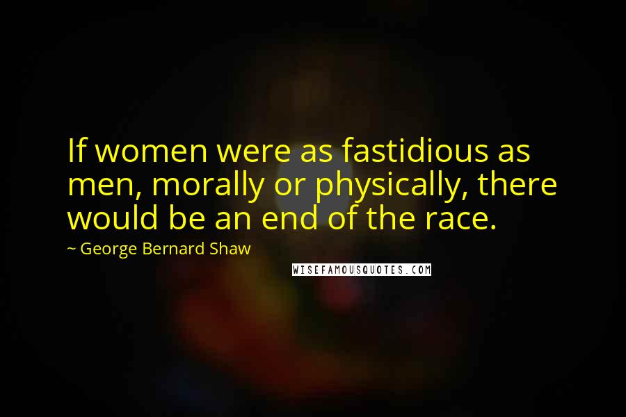 George Bernard Shaw Quotes: If women were as fastidious as men, morally or physically, there would be an end of the race.