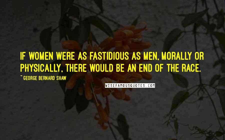 George Bernard Shaw Quotes: If women were as fastidious as men, morally or physically, there would be an end of the race.