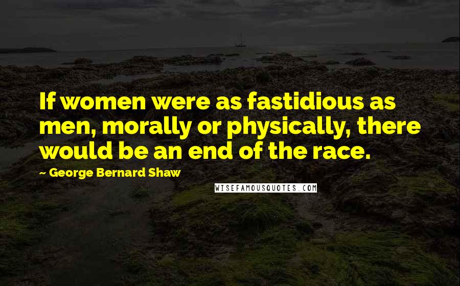 George Bernard Shaw Quotes: If women were as fastidious as men, morally or physically, there would be an end of the race.