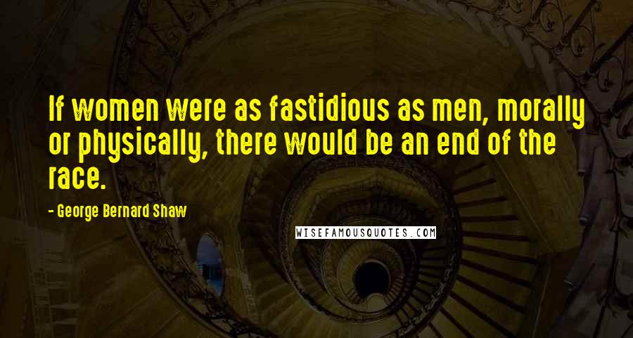 George Bernard Shaw Quotes: If women were as fastidious as men, morally or physically, there would be an end of the race.