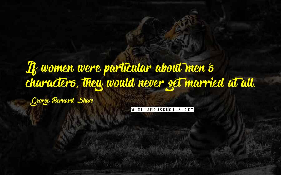 George Bernard Shaw Quotes: If women were particular about men's characters, they would never get married at all.