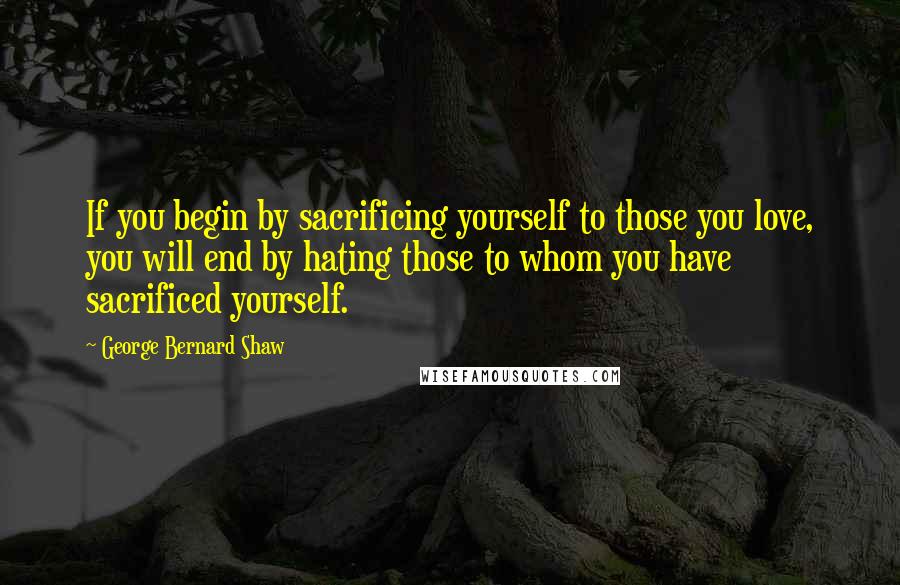 George Bernard Shaw Quotes: If you begin by sacrificing yourself to those you love, you will end by hating those to whom you have sacrificed yourself.