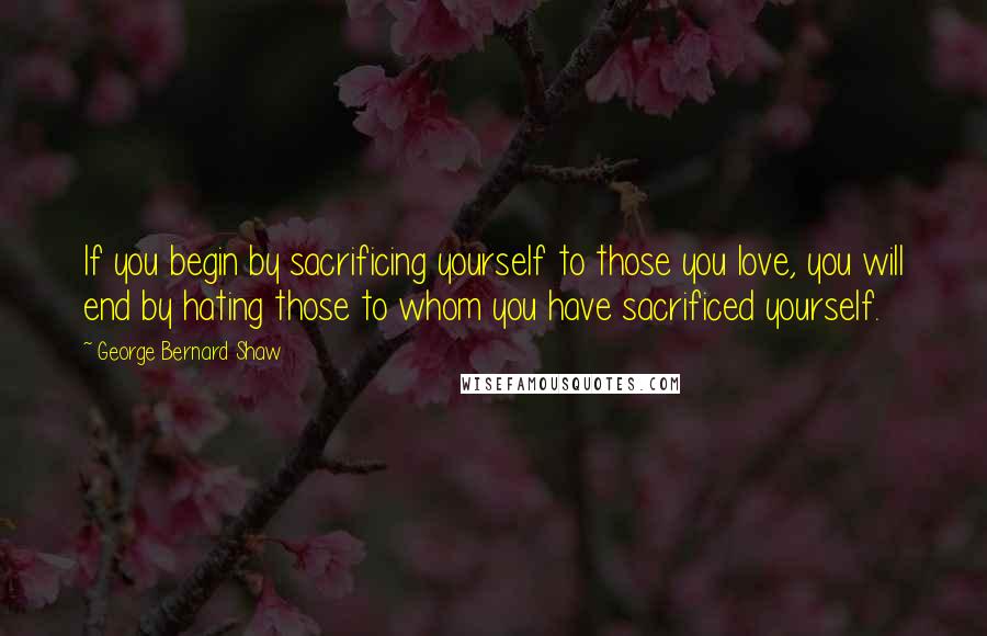 George Bernard Shaw Quotes: If you begin by sacrificing yourself to those you love, you will end by hating those to whom you have sacrificed yourself.